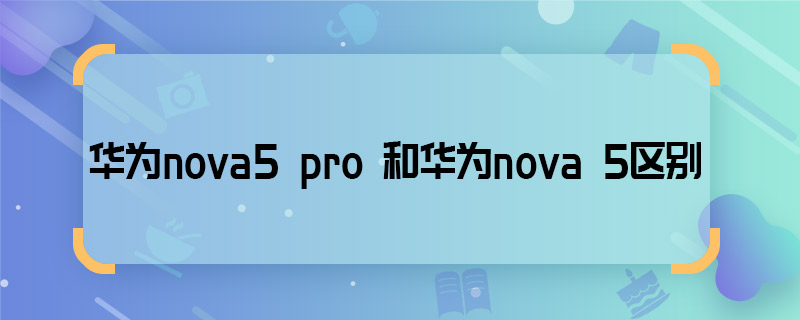 华为nova5 pro 和华为nova 5区别 华为nova5 pro 和华为nova 5有什么区别