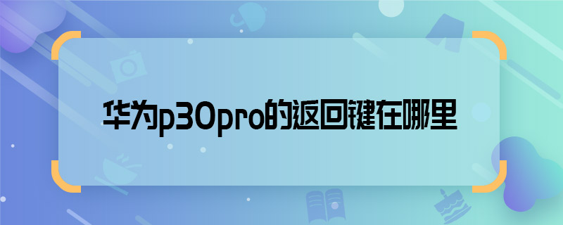 华为p30pro的返回键在哪里 华为p30pro的返回键在什么位置