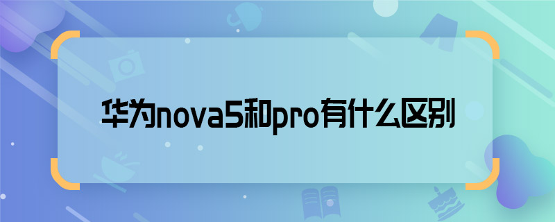 华为nova5和pro有什么区别 华为nova5和pro区别有哪些