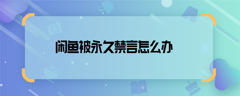 閑魚被永久禁言怎么辦 閑魚被永久禁言如何解決