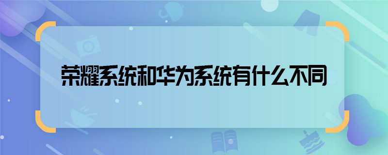 榮耀系統(tǒng)和華為系統(tǒng)有什么不同 榮耀系統(tǒng)和華為系統(tǒng)有哪些不同