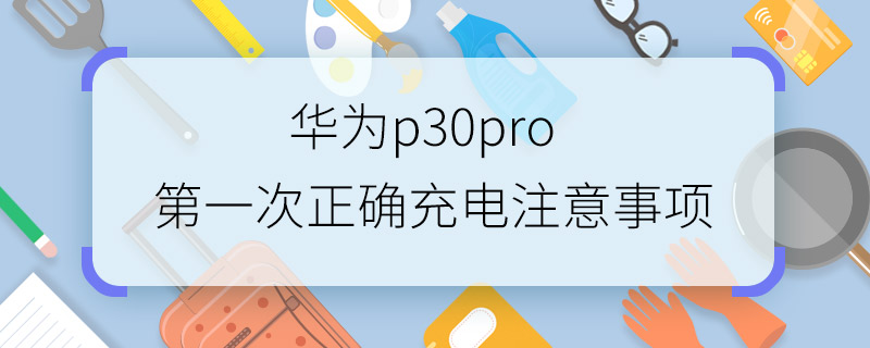 華為p30pro第一次正確充電注意事項 華為p30pro第一次正確充電方法