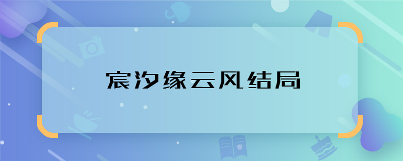 宸汐緣云風(fēng)結(jié)局 宸汐緣云風(fēng)大結(jié)局是什么