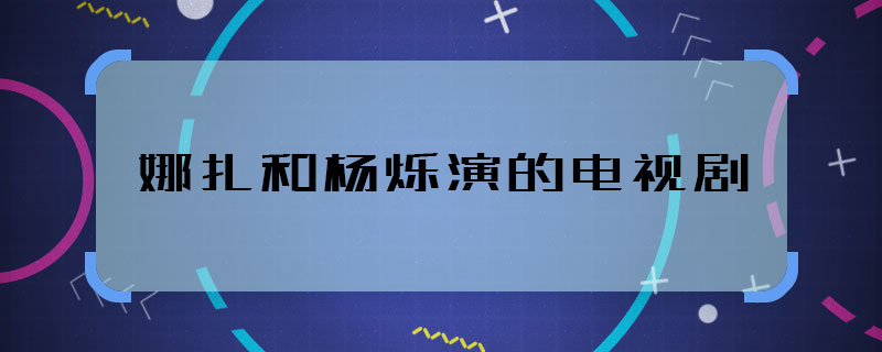 娜扎和楊爍演的電視劇 娜扎和楊爍合作的劇叫什么