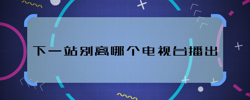 下一站別離哪個電視臺播出 下一站別離播出平臺