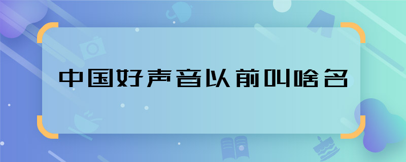 中國(guó)好聲音以前叫啥名 中國(guó)好聲音又叫什么名