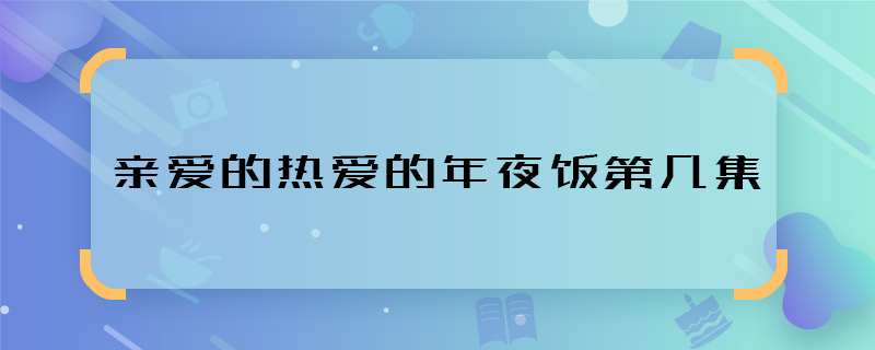 什么亲爱的热爱的年夜饭第几集 亲爱的热爱的年夜饭相亲哪集