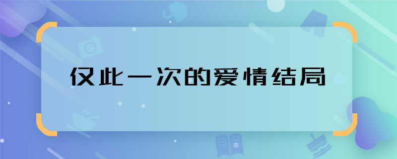 仅此一次的爱情结局 仅此一次的爱情男女主结局是什么