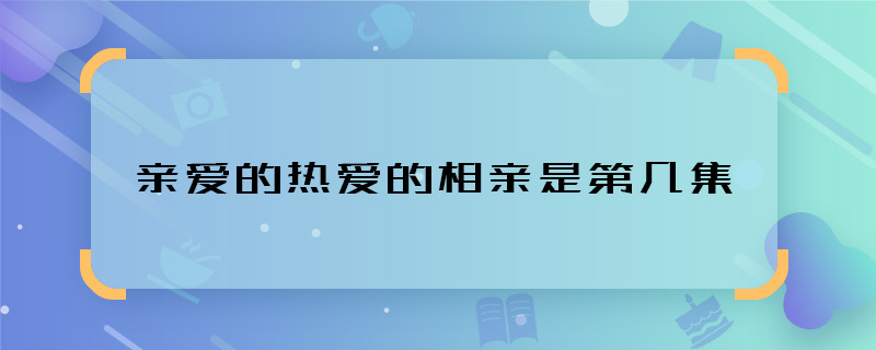 亲爱的热爱的相亲是第几集 韩商言相亲是哪一集