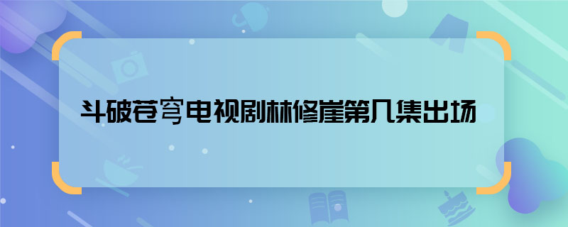 斗破蒼穹電視劇林修崖第幾集出場 電視劇斗破蒼穹林修崖出現(xiàn)在哪集