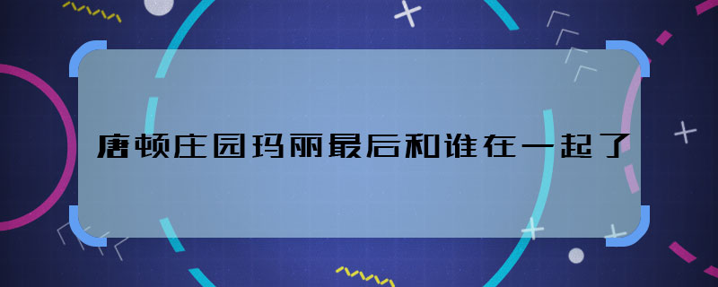 唐顿庄园玛丽最后和谁在一起了 唐顿庄园玛丽最后结局