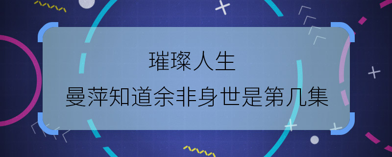 璀璨人生曼萍知道余非身世是第几集 璀璨人生第几集曼萍知道余非身世